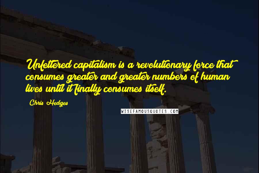 Chris Hedges Quotes: Unfettered capitalism is a revolutionary force that consumes greater and greater numbers of human lives until it finally consumes itself.