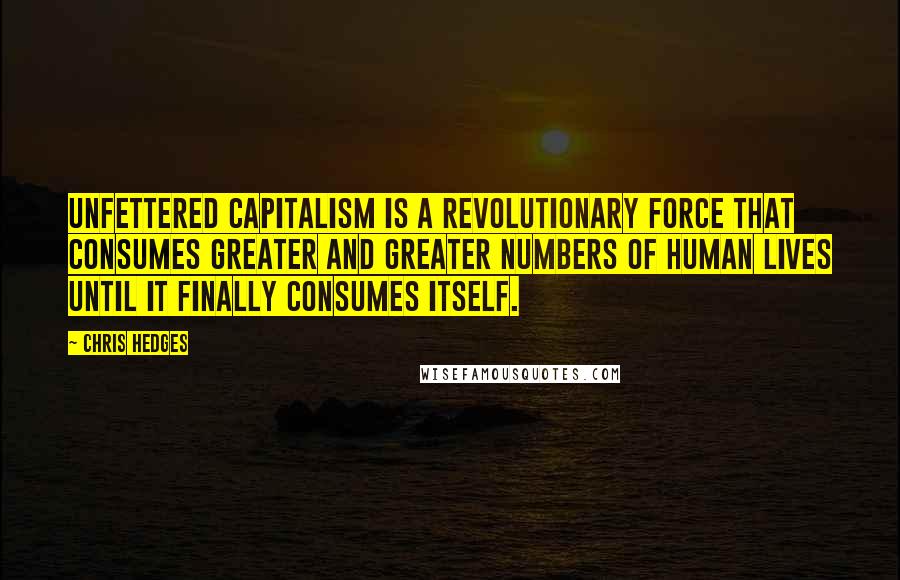 Chris Hedges Quotes: Unfettered capitalism is a revolutionary force that consumes greater and greater numbers of human lives until it finally consumes itself.