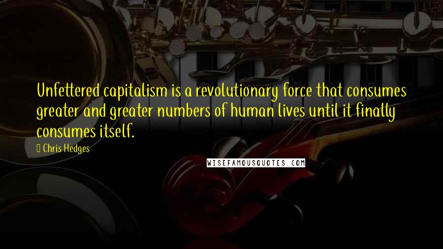 Chris Hedges Quotes: Unfettered capitalism is a revolutionary force that consumes greater and greater numbers of human lives until it finally consumes itself.