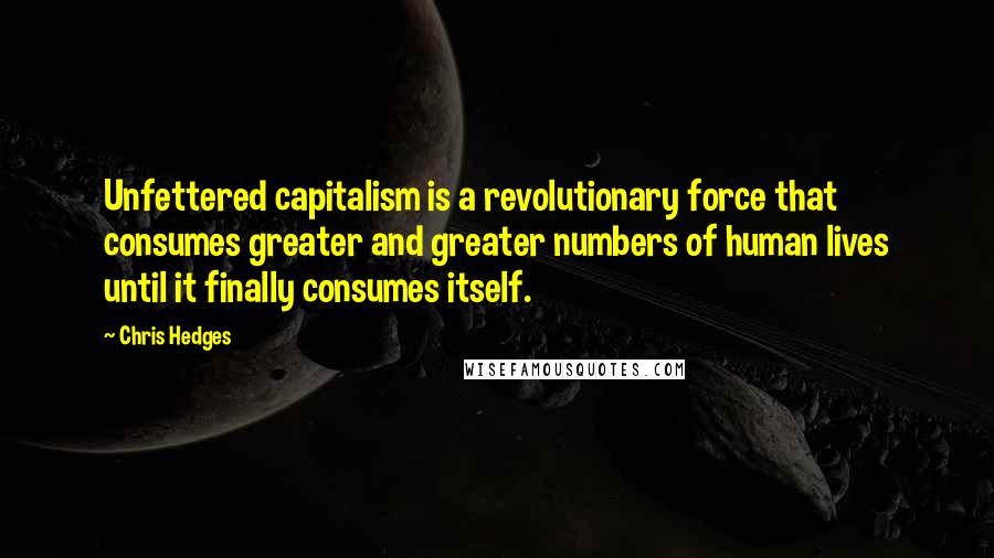 Chris Hedges Quotes: Unfettered capitalism is a revolutionary force that consumes greater and greater numbers of human lives until it finally consumes itself.
