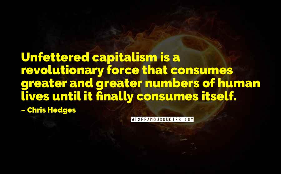 Chris Hedges Quotes: Unfettered capitalism is a revolutionary force that consumes greater and greater numbers of human lives until it finally consumes itself.