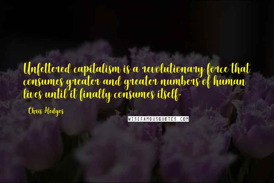 Chris Hedges Quotes: Unfettered capitalism is a revolutionary force that consumes greater and greater numbers of human lives until it finally consumes itself.