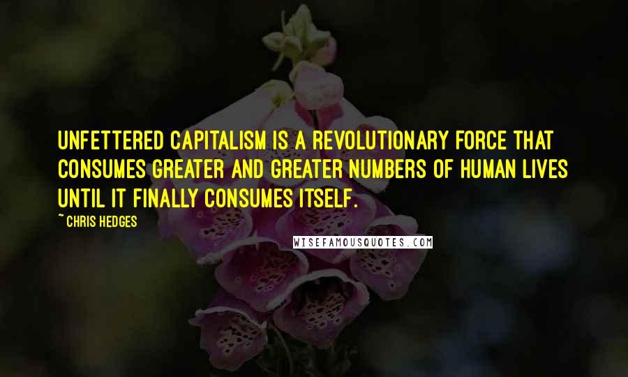 Chris Hedges Quotes: Unfettered capitalism is a revolutionary force that consumes greater and greater numbers of human lives until it finally consumes itself.