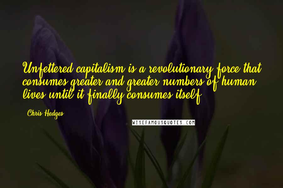 Chris Hedges Quotes: Unfettered capitalism is a revolutionary force that consumes greater and greater numbers of human lives until it finally consumes itself.