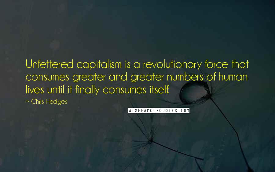 Chris Hedges Quotes: Unfettered capitalism is a revolutionary force that consumes greater and greater numbers of human lives until it finally consumes itself.