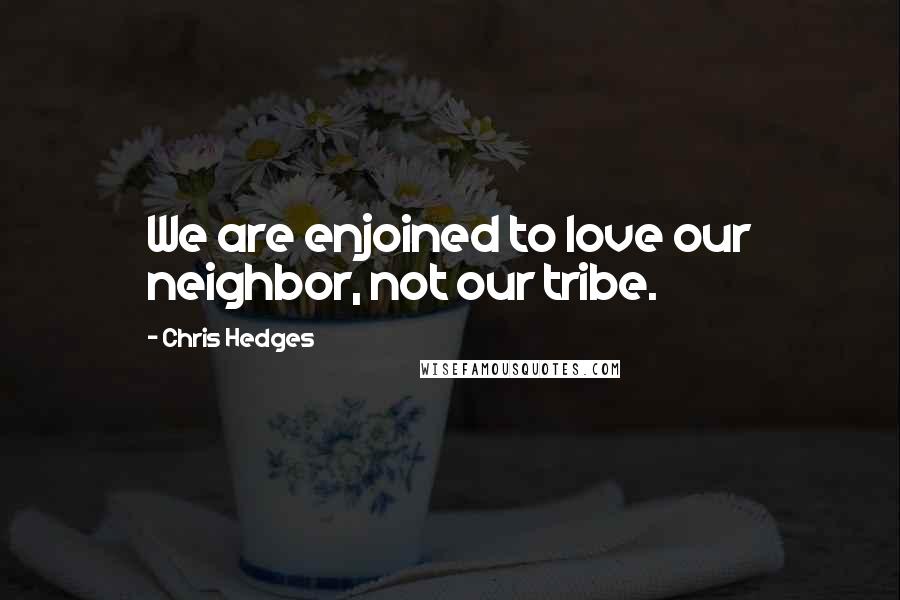 Chris Hedges Quotes: We are enjoined to love our neighbor, not our tribe.