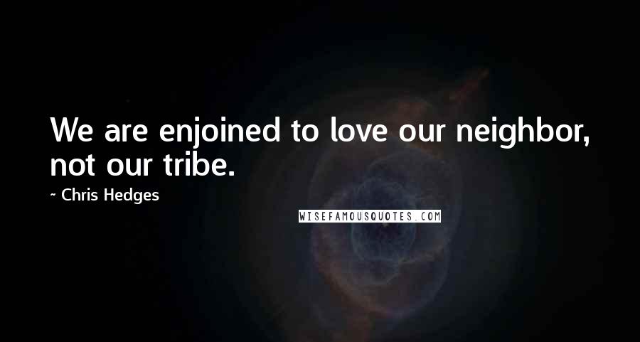 Chris Hedges Quotes: We are enjoined to love our neighbor, not our tribe.