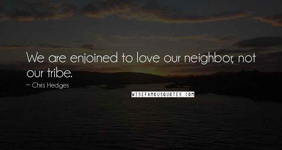 Chris Hedges Quotes: We are enjoined to love our neighbor, not our tribe.