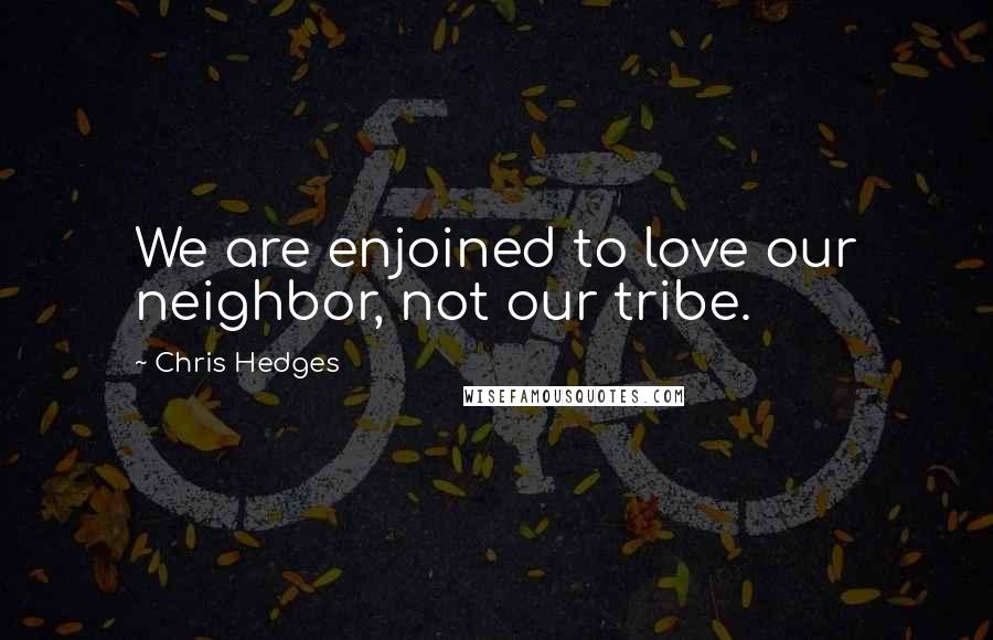 Chris Hedges Quotes: We are enjoined to love our neighbor, not our tribe.