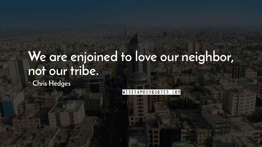 Chris Hedges Quotes: We are enjoined to love our neighbor, not our tribe.