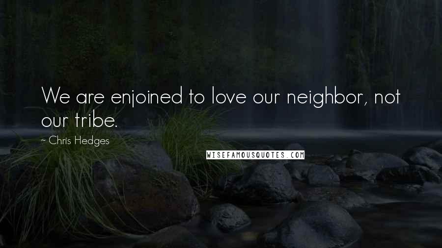 Chris Hedges Quotes: We are enjoined to love our neighbor, not our tribe.