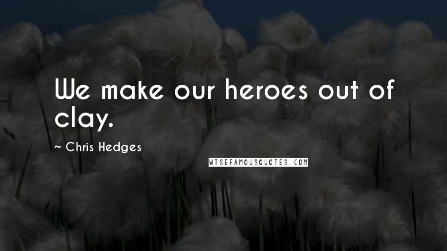 Chris Hedges Quotes: We make our heroes out of clay.