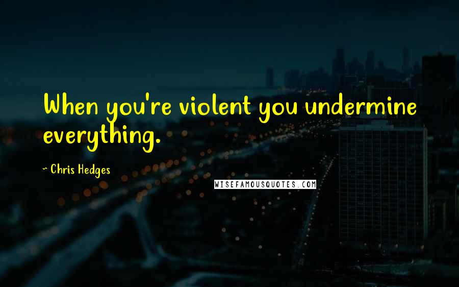 Chris Hedges Quotes: When you're violent you undermine everything.