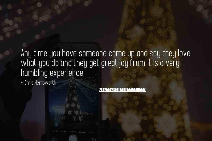 Chris Hemsworth Quotes: Any time you have someone come up and say they love what you do and they get great joy from it is a very humbling experience.