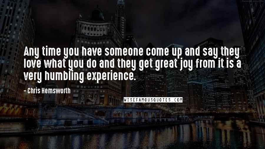 Chris Hemsworth Quotes: Any time you have someone come up and say they love what you do and they get great joy from it is a very humbling experience.