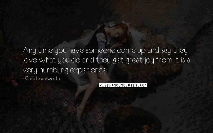 Chris Hemsworth Quotes: Any time you have someone come up and say they love what you do and they get great joy from it is a very humbling experience.