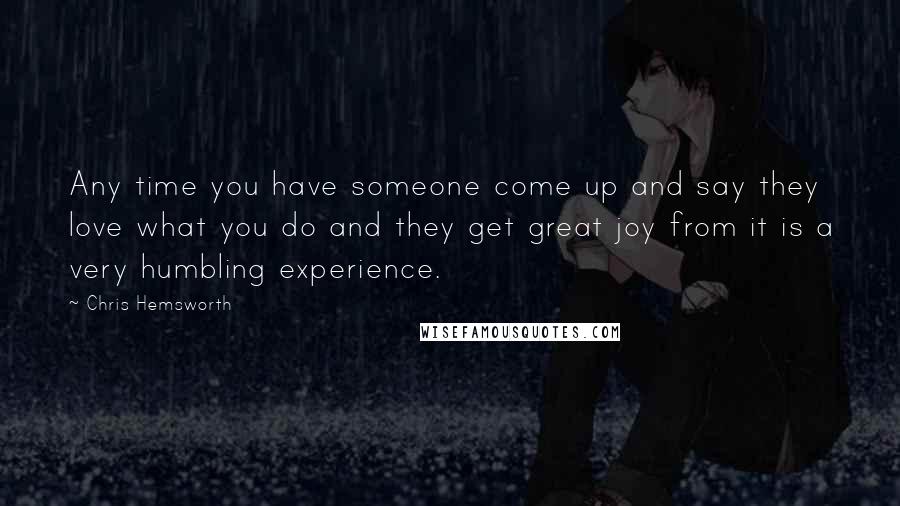 Chris Hemsworth Quotes: Any time you have someone come up and say they love what you do and they get great joy from it is a very humbling experience.
