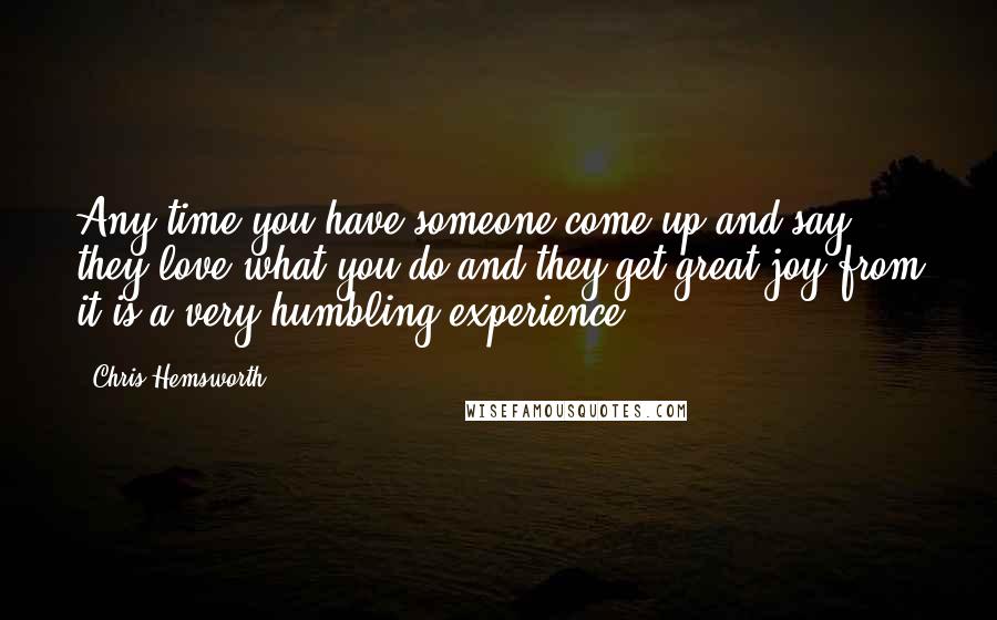 Chris Hemsworth Quotes: Any time you have someone come up and say they love what you do and they get great joy from it is a very humbling experience.