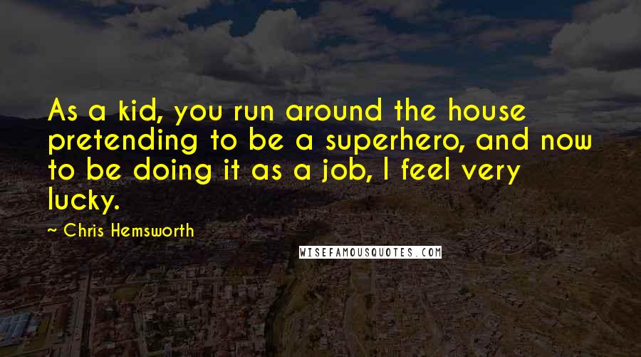 Chris Hemsworth Quotes: As a kid, you run around the house pretending to be a superhero, and now to be doing it as a job, I feel very lucky.