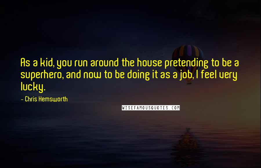 Chris Hemsworth Quotes: As a kid, you run around the house pretending to be a superhero, and now to be doing it as a job, I feel very lucky.