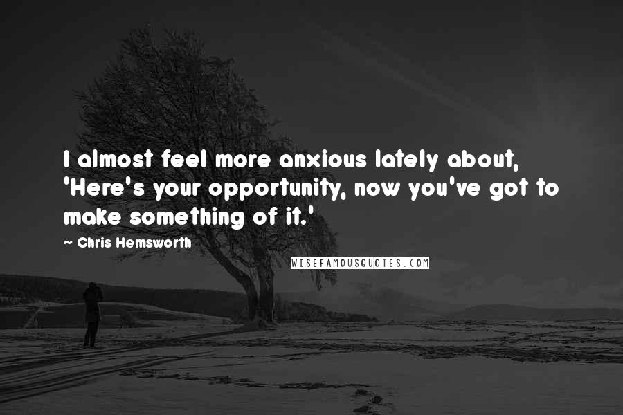 Chris Hemsworth Quotes: I almost feel more anxious lately about, 'Here's your opportunity, now you've got to make something of it.'