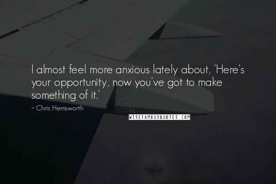 Chris Hemsworth Quotes: I almost feel more anxious lately about, 'Here's your opportunity, now you've got to make something of it.'