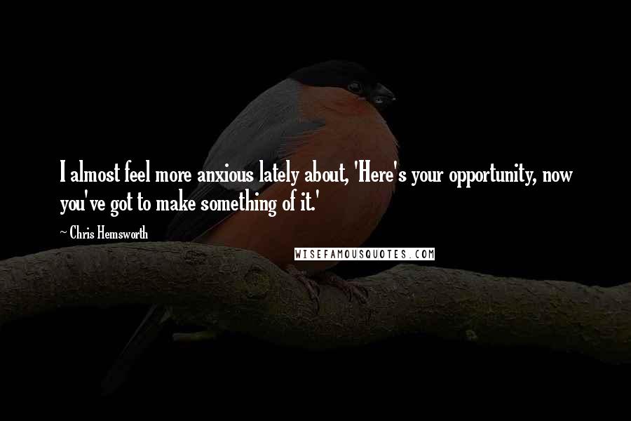 Chris Hemsworth Quotes: I almost feel more anxious lately about, 'Here's your opportunity, now you've got to make something of it.'