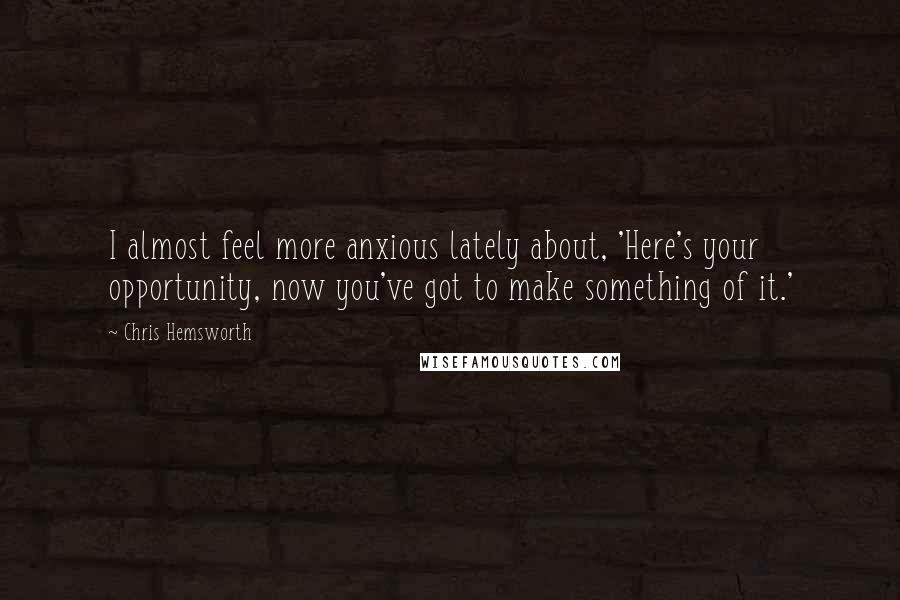 Chris Hemsworth Quotes: I almost feel more anxious lately about, 'Here's your opportunity, now you've got to make something of it.'