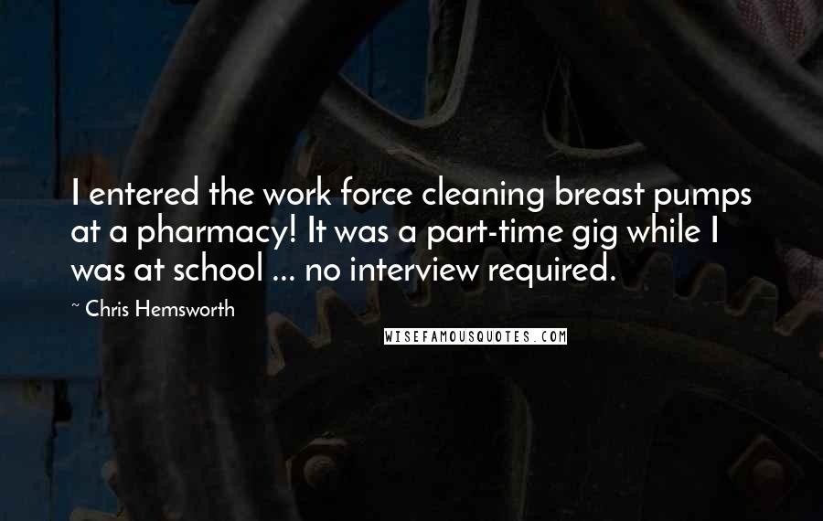 Chris Hemsworth Quotes: I entered the work force cleaning breast pumps at a pharmacy! It was a part-time gig while I was at school ... no interview required.