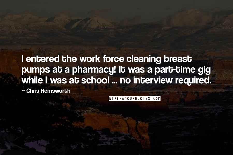 Chris Hemsworth Quotes: I entered the work force cleaning breast pumps at a pharmacy! It was a part-time gig while I was at school ... no interview required.