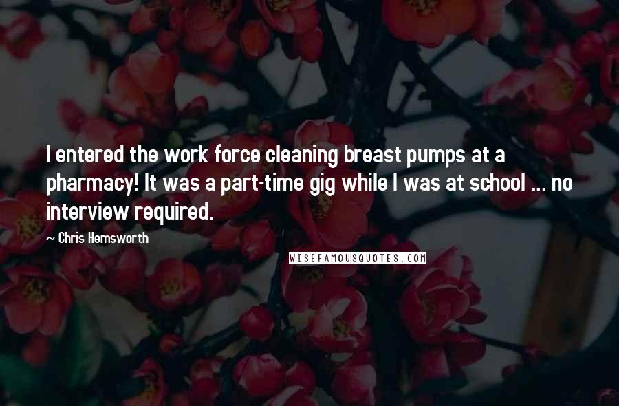 Chris Hemsworth Quotes: I entered the work force cleaning breast pumps at a pharmacy! It was a part-time gig while I was at school ... no interview required.