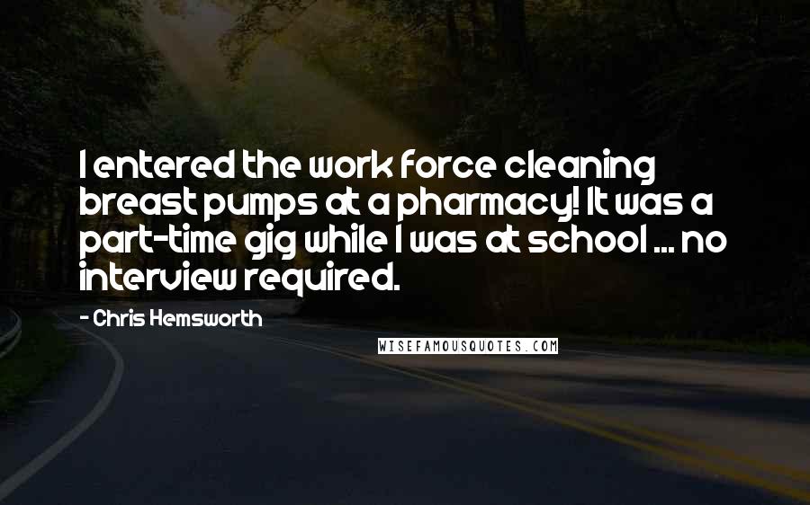 Chris Hemsworth Quotes: I entered the work force cleaning breast pumps at a pharmacy! It was a part-time gig while I was at school ... no interview required.