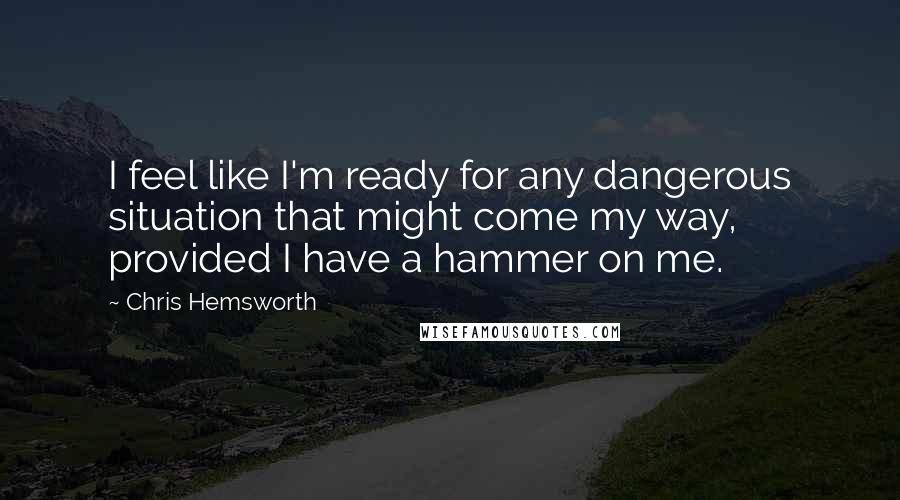 Chris Hemsworth Quotes: I feel like I'm ready for any dangerous situation that might come my way, provided I have a hammer on me.