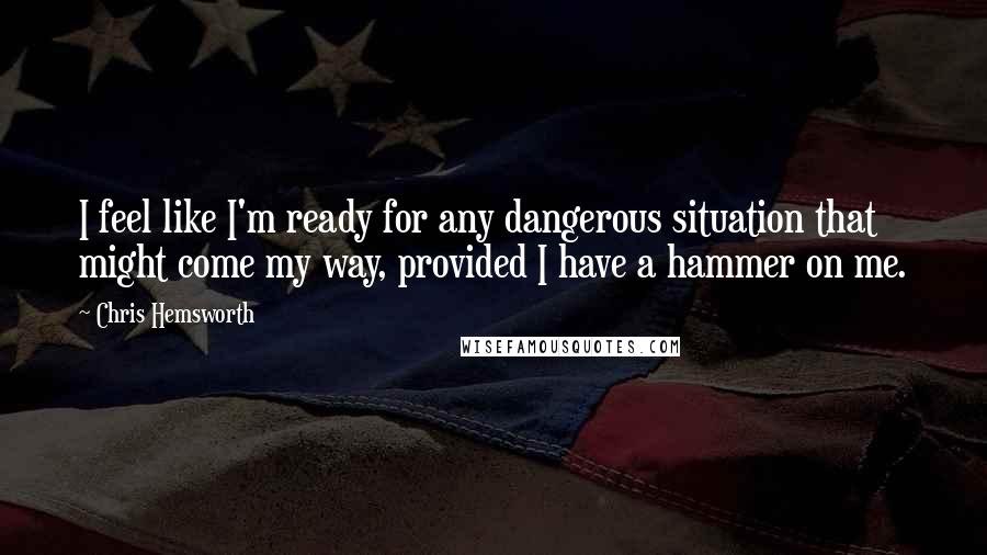 Chris Hemsworth Quotes: I feel like I'm ready for any dangerous situation that might come my way, provided I have a hammer on me.