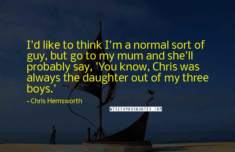 Chris Hemsworth Quotes: I'd like to think I'm a normal sort of guy, but go to my mum and she'll probably say, 'You know, Chris was always the daughter out of my three boys.'