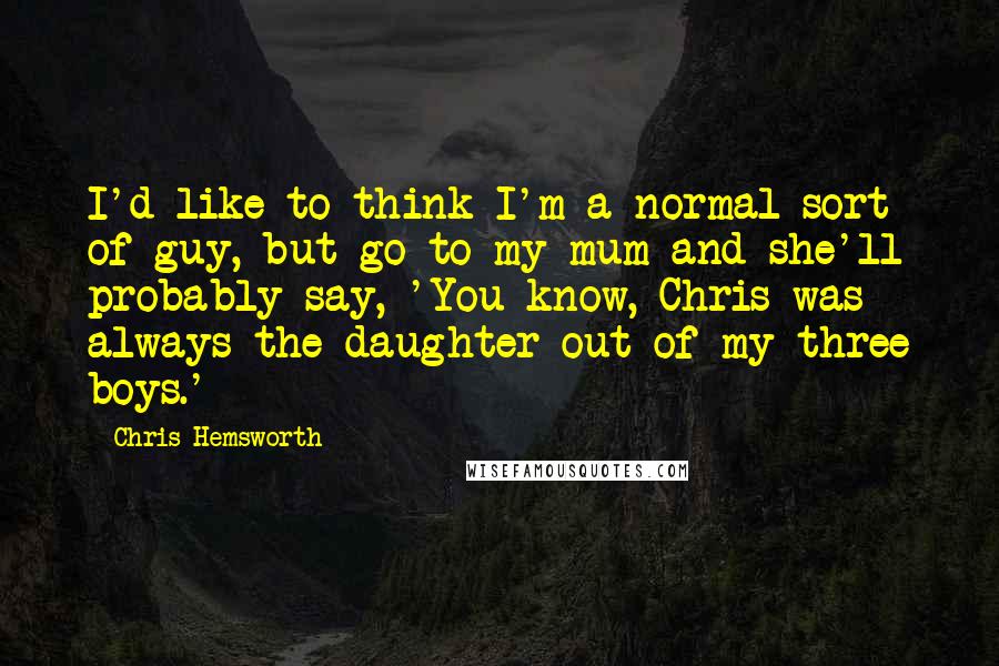 Chris Hemsworth Quotes: I'd like to think I'm a normal sort of guy, but go to my mum and she'll probably say, 'You know, Chris was always the daughter out of my three boys.'