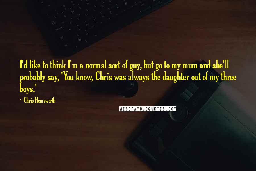 Chris Hemsworth Quotes: I'd like to think I'm a normal sort of guy, but go to my mum and she'll probably say, 'You know, Chris was always the daughter out of my three boys.'