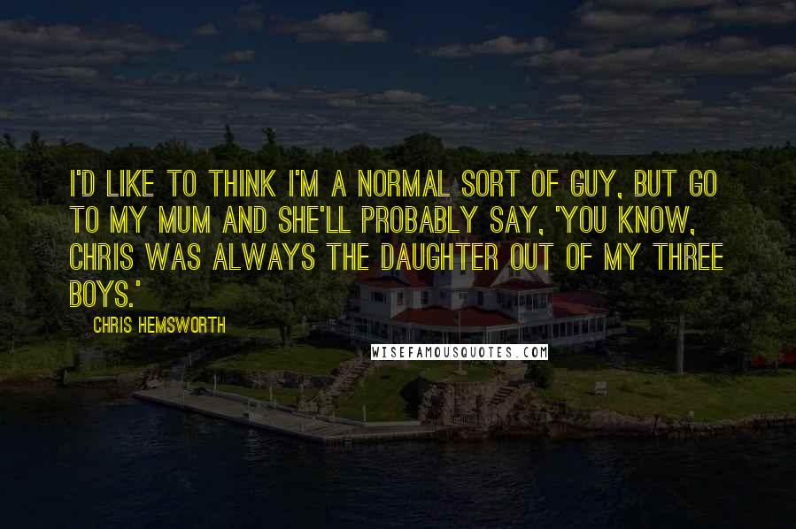 Chris Hemsworth Quotes: I'd like to think I'm a normal sort of guy, but go to my mum and she'll probably say, 'You know, Chris was always the daughter out of my three boys.'