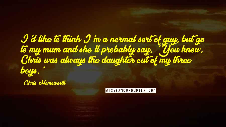 Chris Hemsworth Quotes: I'd like to think I'm a normal sort of guy, but go to my mum and she'll probably say, 'You know, Chris was always the daughter out of my three boys.'