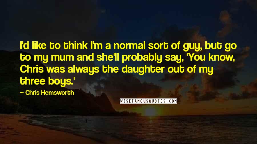 Chris Hemsworth Quotes: I'd like to think I'm a normal sort of guy, but go to my mum and she'll probably say, 'You know, Chris was always the daughter out of my three boys.'