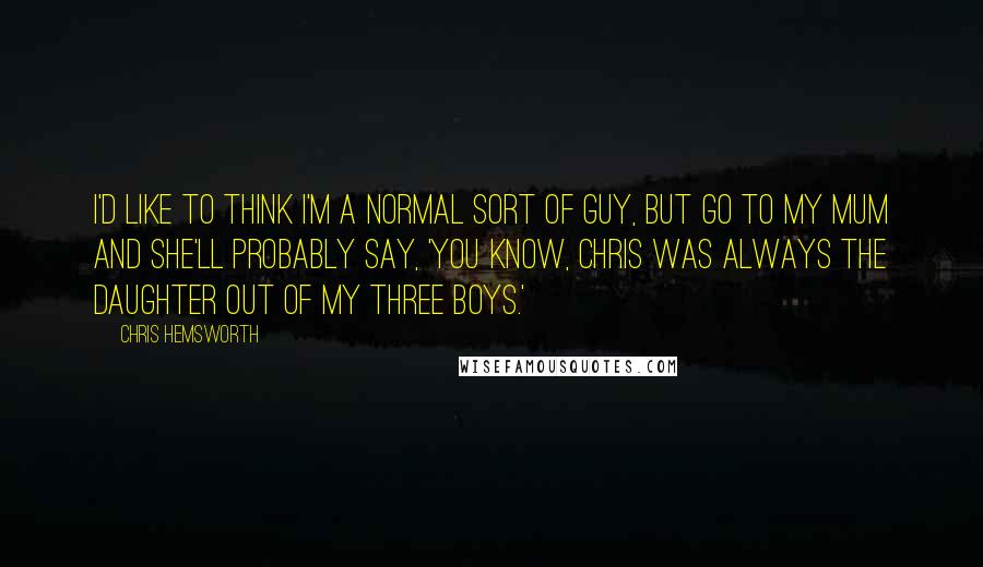 Chris Hemsworth Quotes: I'd like to think I'm a normal sort of guy, but go to my mum and she'll probably say, 'You know, Chris was always the daughter out of my three boys.'