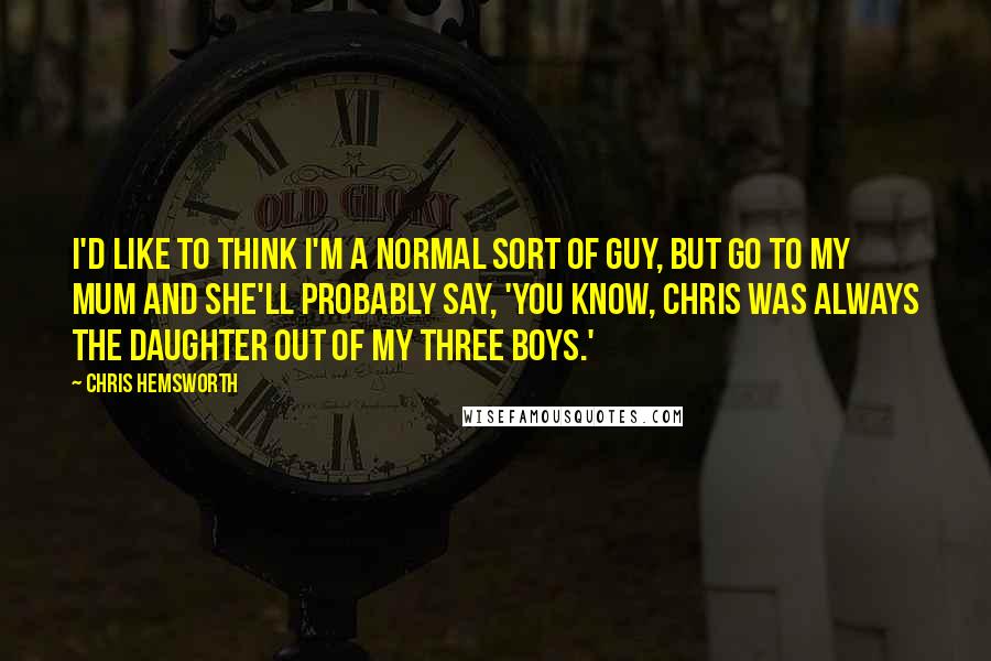 Chris Hemsworth Quotes: I'd like to think I'm a normal sort of guy, but go to my mum and she'll probably say, 'You know, Chris was always the daughter out of my three boys.'