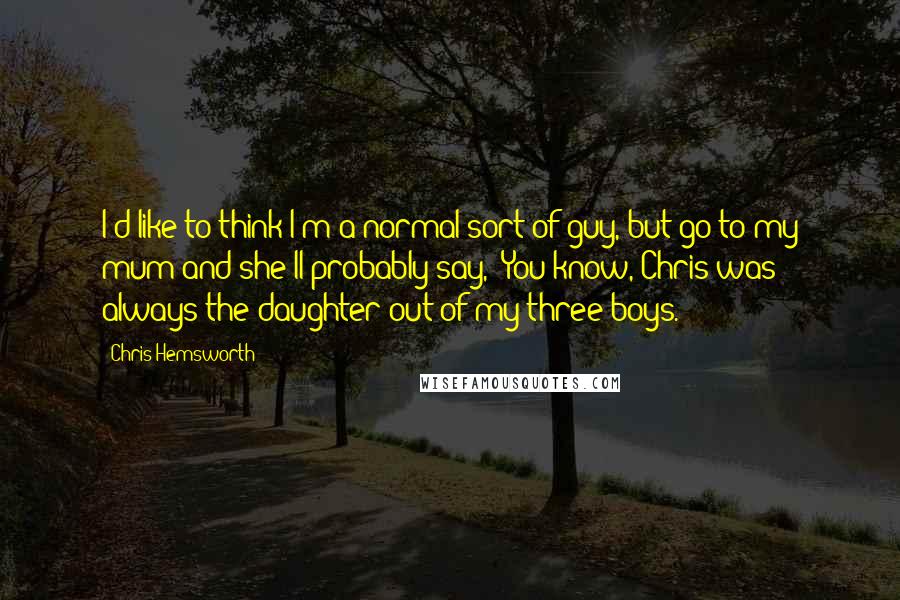Chris Hemsworth Quotes: I'd like to think I'm a normal sort of guy, but go to my mum and she'll probably say, 'You know, Chris was always the daughter out of my three boys.'