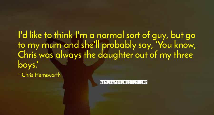 Chris Hemsworth Quotes: I'd like to think I'm a normal sort of guy, but go to my mum and she'll probably say, 'You know, Chris was always the daughter out of my three boys.'