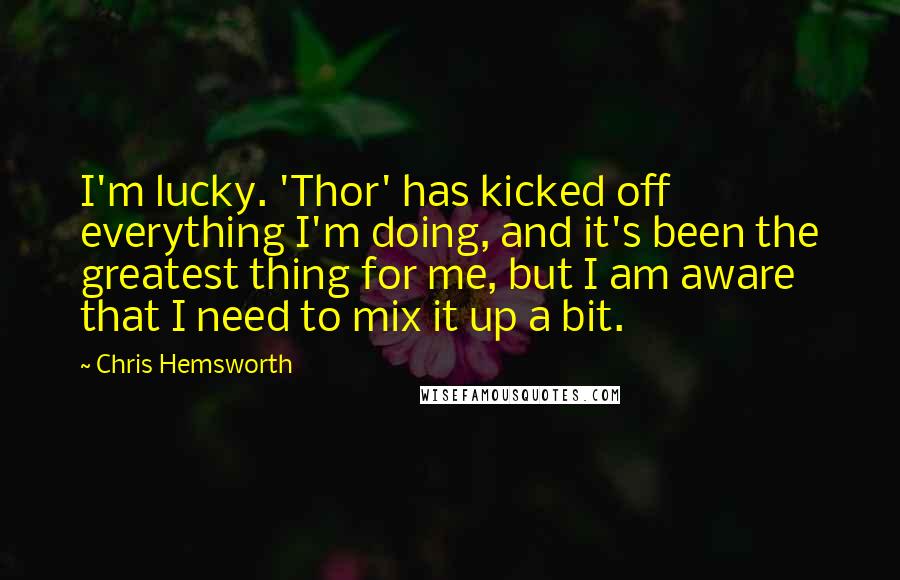 Chris Hemsworth Quotes: I'm lucky. 'Thor' has kicked off everything I'm doing, and it's been the greatest thing for me, but I am aware that I need to mix it up a bit.