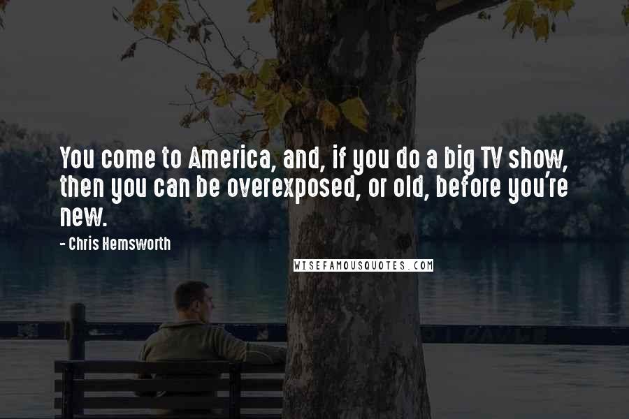 Chris Hemsworth Quotes: You come to America, and, if you do a big TV show, then you can be overexposed, or old, before you're new.