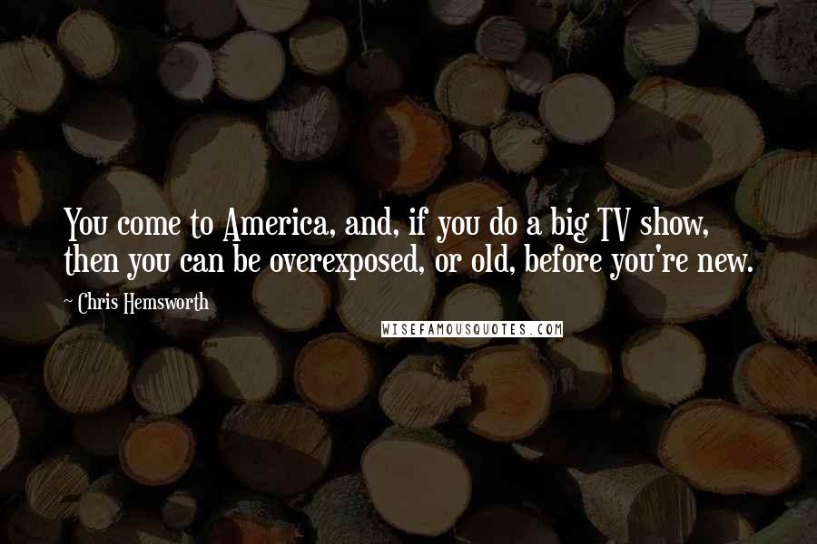 Chris Hemsworth Quotes: You come to America, and, if you do a big TV show, then you can be overexposed, or old, before you're new.