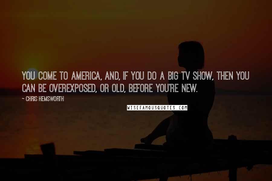 Chris Hemsworth Quotes: You come to America, and, if you do a big TV show, then you can be overexposed, or old, before you're new.
