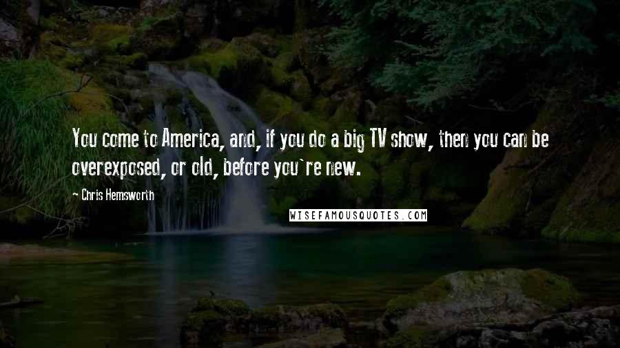 Chris Hemsworth Quotes: You come to America, and, if you do a big TV show, then you can be overexposed, or old, before you're new.