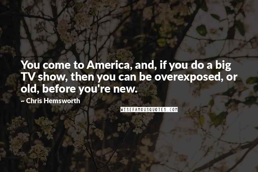 Chris Hemsworth Quotes: You come to America, and, if you do a big TV show, then you can be overexposed, or old, before you're new.